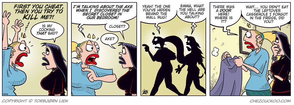 Panel 1:
Emma yells: “Not only are you cheating — you tried to kill me!”
Lotta replies: “Is my cooking that bad?”

Panel 2:
Emma: “I’m talking about the axe in the bedroom when I found the secret closet in the wall.”
Lotta, puzzled: “Axe? Closet?”

Panel 3:
They’re walking toward the bedroom.
Emma: “Yes, the closet you’ve hidden behind the wall rug!”
Lotta: “Emma! What on earth are you talking about?”

Panel 4:
Emma has pulled down the wall rug, but there’s no closet door behind it.
Emma: “There was a door here! Where is it?”
Lotta, skeptical: “Tell me you didn’t eat the casserole leftovers I forgot in the fridge?